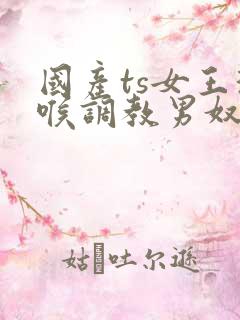 国产ts女王深喉调教男奴
