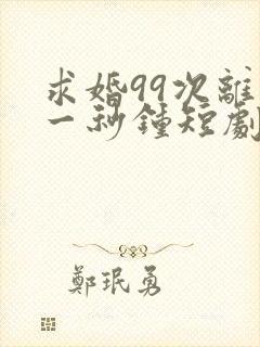 求婚99次离婚一秒钟短剧全集