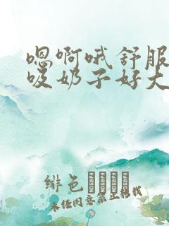 嗯啊哦舒服快点吸奶子好大