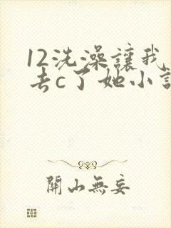12洗澡让我进去c了她小说
