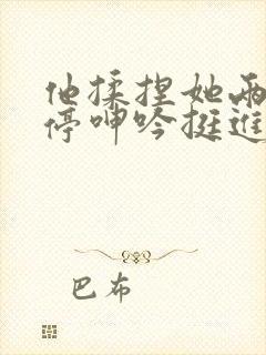 他揉捏她两乳不停呻吟挺进去小说