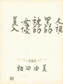 美女被黑人巨大入侵的的视频