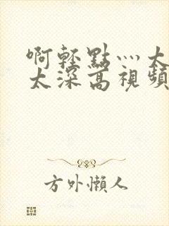 啊轻点灬太粗嗯太深高视频