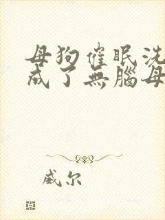 母狗催眠洗脑变成了无脑母畜的小说