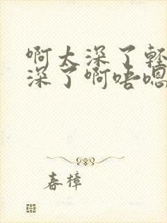 啊太深了轻点操深了啊唔嗯啊太深了