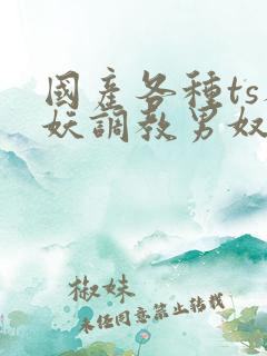 国产各种ts人妖调教男奴网站