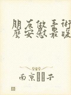 朋友做手术后怎么安慰最暖心的话