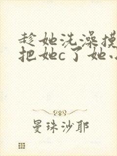 趁她洗澡摸她胸把她c了她小说