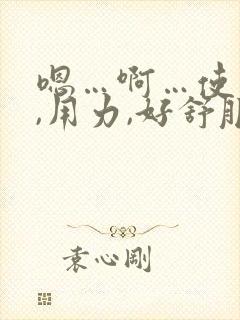 嗯…啊…使劲儿,用力,好舒服,高潮了