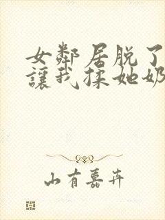 女邻居脱了奶罩让我揉她奶