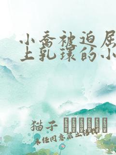 小乔被迫屈辱戴上乳环的小说免费阅