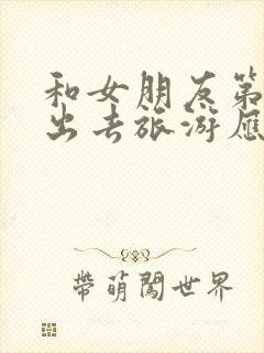 和女朋友第一次出去旅游应该注意什么