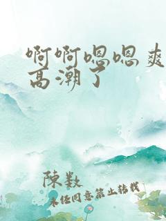 啊啊嗯嗯爽快点高潮了