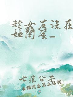 趁女友没在家干她闺蜜_