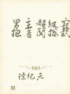 男主超级宠女主抱着哄总裁文