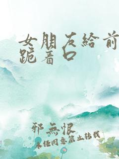 女朋友给前男友跪着口