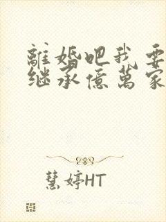 离婚吧我要回家继承亿万家产完整版免费阅读