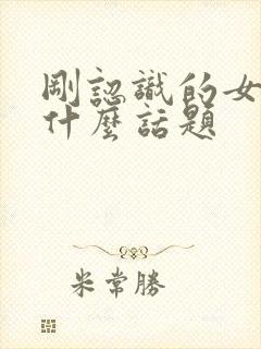 刚认识的女生找什么话题