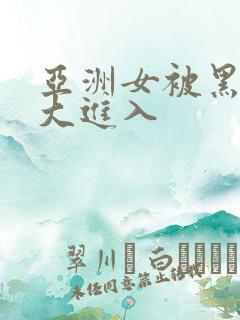 亚洲女被黑人巨大进入