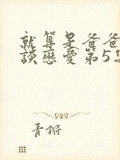 就算是爸爸也想谈恋爱第5集