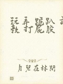 玩弄 跪趴 调教 打屁股