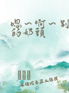 嗯～啊～别揉我的奶头