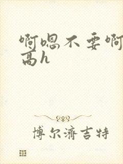 啊嗯不要啊嗯哥高h