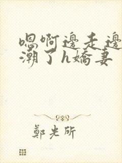 嗯啊边走边做高潮了h娇妻