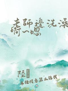 老师边洗澡边我啊~嗯