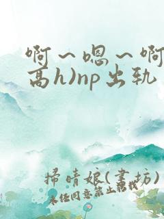啊～嗯～啊～(高h)np出轨