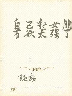 自己对女朋友占有欲太强了怎么办