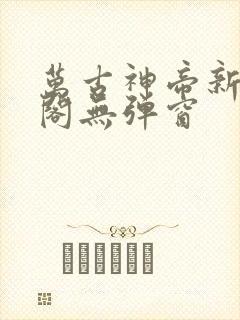 万古神帝新笔趣阁无弹窗