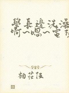 学长边洗澡边我啊~嗯~电视剧