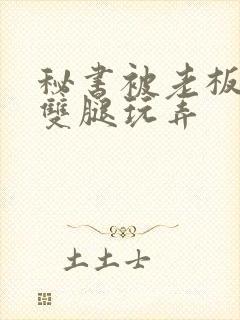 秘书被老板扒开双腿玩弄