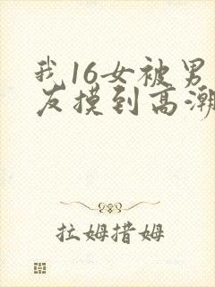 我16女被男朋友摸到高潮