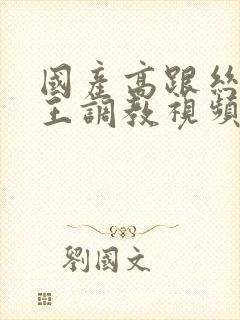 国产高跟丝袜女王调教视频