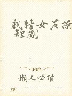 戏精女友撩我心 短剧