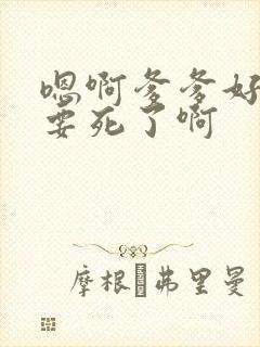 嗯啊爹爹好粗啊要死了啊