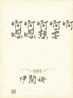 啊啊啊啊啊嗯嗯嗯嗯想要