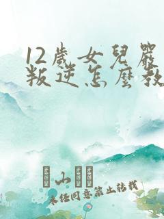 12岁女儿严重叛逆怎么教育