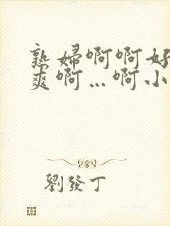 熟妇啊啊好紧好爽啊…啊小说