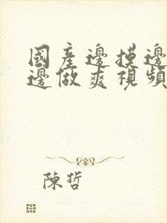 国产边摸边吃奶边做爽视频