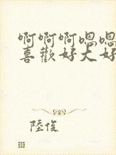 啊啊啊嗯嗯嗯好喜欢好大好厉害还要给我更多