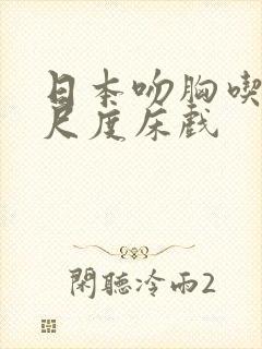 日本吻胸吃奶大尺度床戏