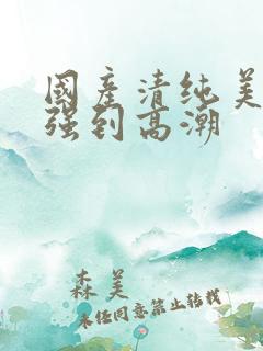 国产清纯美女遭强到高潮