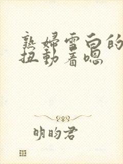 熟妇雪白的肉体扭动着嗯