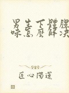 男生下体腥臭异味怎么解决