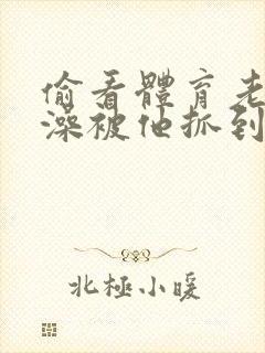 偷看体育老师洗澡被他抓到