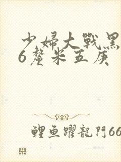 少妇大战黑人46厘米五庚