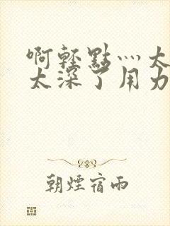 啊轻点灬太粗嗯太深了用力了小说